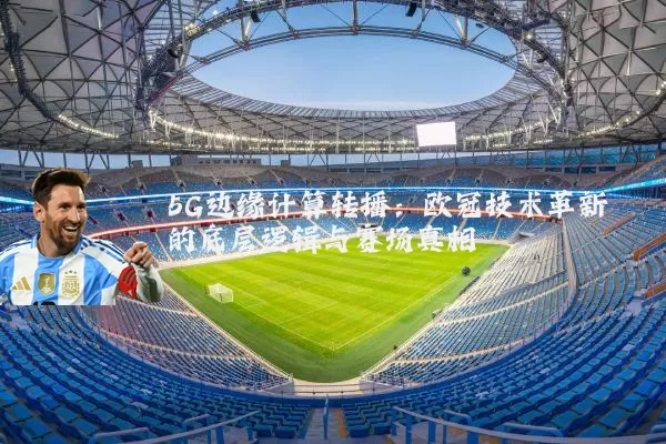 5G边缘计算转播:欧冠技术革新的底层逻辑与赛场真相